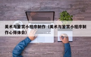 平顶山美术与鉴赏小程序制作（美术与鉴赏小程序制作心得体会）