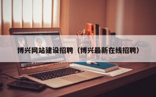 平顶山博兴网站建设招聘（博兴最新在线招聘）