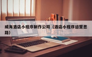 平顶山威海酒店小程序制作公司（酒店小程序运营思路）